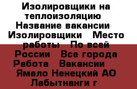 Изолировщики на теплоизоляцию › Название вакансии ­ Изолировщики › Место работы ­ По всей России - Все города Работа » Вакансии   . Ямало-Ненецкий АО,Лабытнанги г.